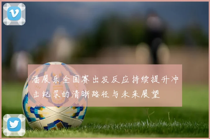 潘展乐全国赛出发反应持续提升冲击纪录的清晰路径与未来展望